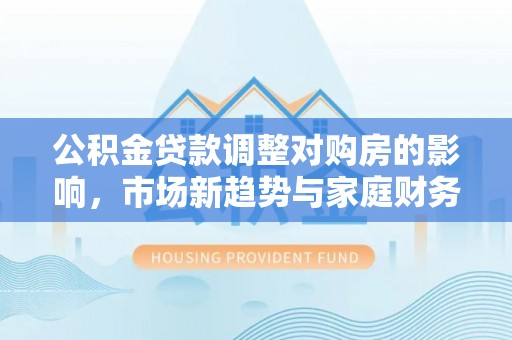 略阳公积金贷款调整对购房的影响，市场新趋势与家庭财务规划