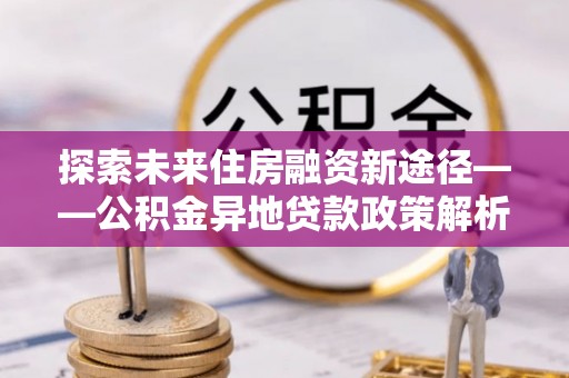 略阳探索未来住房融资新途径——公积金异地贷款政策解析与实践