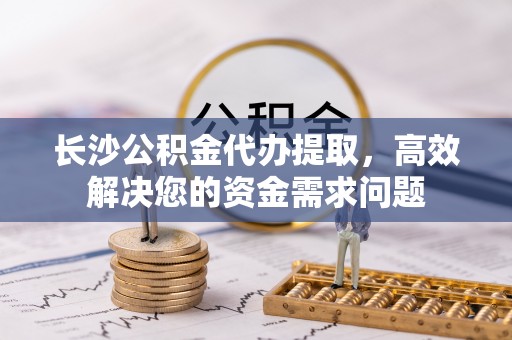 略阳长沙公积金代办提取，高效解决您的资金需求问题