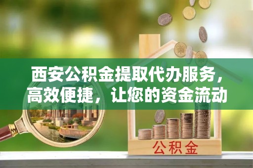 略阳西安公积金提取代办服务，高效便捷，让您的资金流动更灵活