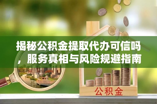 略阳揭秘公积金提取代办可信吗，服务真相与风险规避指南