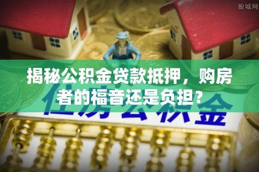 略阳揭秘公积金贷款抵押，购房者的福音还是负担？