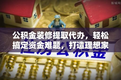略阳公积金装修提取代办，轻松搞定资金难题，打造理想家居