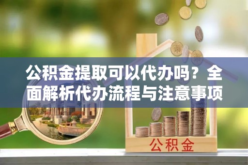 略阳公积金提取可以代办吗？全面解析代办流程与注意事项