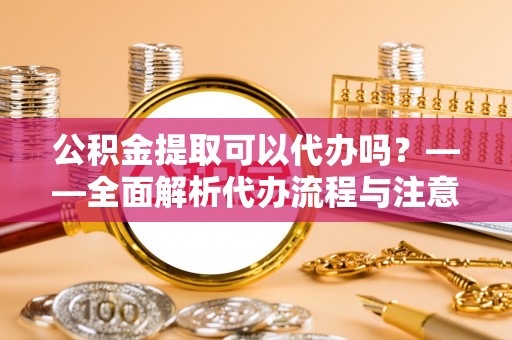 略阳公积金提取可以代办吗？——全面解析代办流程与注意事项